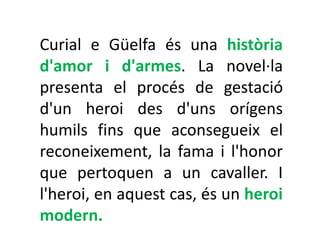 Curial e Güelfa és una història
d'amor i d'armes. La novel·la
presenta el procés de gestació
d'un heroi des d'uns orígens
humils fins que aconsegueix el
reconeixement, la fama i l'honor
que pertoquen a un cavaller. I
l'heroi, en aquest cas, és un heroi
modern.
 