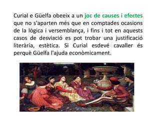 Curial e Güelfa obeeix a un joc de causes i efectes
que no s'aparten més que en comptades ocasions
de la lògica i versemblança, i fins i tot en aquests
casos de desviació es pot trobar una justificació
literària, estètica. Si Curial esdevé cavaller és
perquè Güelfa l'ajuda econòmicament.
 
