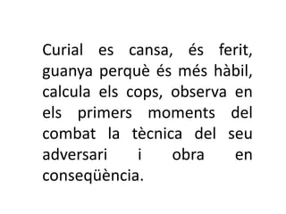 Curial es cansa, és ferit,
guanya perquè és més hàbil,
calcula els cops, observa en
els primers moments del
combat la tècnica del seu
adversari    i    obra    en
conseqüència.
 