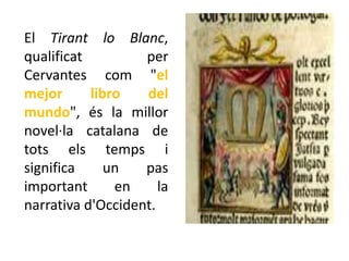 El Tirant lo Blanc,
qualificat         per
Cervantes com "el
mejor      libro   del
mundo", és la millor
novel·la catalana de
tots els temps i
significa     un   pas
important      en     la
narrativa d'Occident.
 