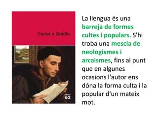 La llengua és una
barreja de formes
cultes i populars. S'hi
troba una mescla de
neologismes i
arcaismes, fins al punt
que en algunes
ocasions l'autor ens
dóna la forma culta i la
popular d'un mateix
mot.
 