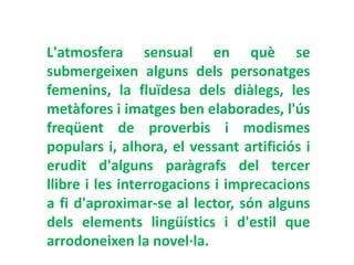L'atmosfera sensual en què se
submergeixen alguns dels personatges
femenins, la fluïdesa dels diàlegs, les
metàfores i imatges ben elaborades, l'ús
freqüent de proverbis i modismes
populars i, alhora, el vessant artificiós i
erudit d'alguns paràgrafs del tercer
llibre i les interrogacions i imprecacions
a fi d'aproximar-se al lector, són alguns
dels elements lingüístics i d'estil que
arrodoneixen la novel·la.
 
