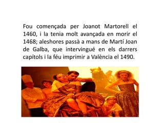 Fou començada per Joanot Martorell el
1460, i la tenia molt avançada en morir el
1468; aleshores passà a mans de Martí Joan
de Galba, que intervingué en els darrers
capítols i la féu imprimir a València el 1490.
 