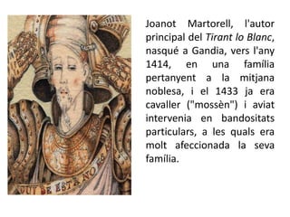 Joanot Martorell, l'autor
principal del Tirant lo Blanc,
nasqué a Gandia, vers l'any
1414, en una família
pertanyent a la mitjana
noblesa, i el 1433 ja era
cavaller ("mossèn") i aviat
intervenia en bandositats
particulars, a les quals era
molt afeccionada la seva
família.
 