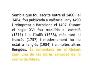 Sembla que fou escrita entre el 1460 i el
1464, fou publicada a València l'any 1490
i reimpresa a Barcelona el 1497. Durant
el segle XVI fou traduïda al castellà
(1511) i a l'italià (1538), més tard al
francès (1737) i modernament ho ha
estat a l'anglès (1984) i a moltes altres
llengües. És esmentada en el Quixot
com una de les obres salvades de la
crema de llibres.
 