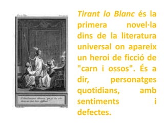 Tirant lo Blanc és la
primera      novel·la
dins de la literatura
universal on apareix
un heroi de ficció de
"carn i ossos". És a
dir,     personatges
quotidians,      amb
sentiments           i
defectes.
 