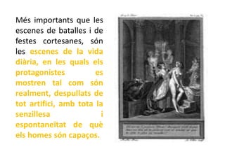 Més importants que les
escenes de batalles i de
festes cortesanes, són
les escenes de la vida
diària, en les quals els
protagonistes          es
mostren tal com són
realment, despullats de
tot artifici, amb tota la
senzillesa               i
espontaneïtat de què
els homes són capaços.
 
