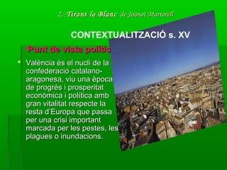 2.-2.- Tirant lo BlancTirant lo Blanc de Joanot Martorellde Joanot Martorell
 València és el nucli de laValència és el nucli de la
confederació catalano-confederació catalano-
aragonesa, viu una èpocaaragonesa, viu una època
de progrés i prosperitatde progrés i prosperitat
econòmica i política ambeconòmica i política amb
gran vitalitat respecte lagran vitalitat respecte la
resta d’Europa que passaresta d’Europa que passa
per una crisi importantper una crisi important
marcada per les pestes, lesmarcada per les pestes, les
plagues o inundacions.plagues o inundacions.
CONTEXTUALITZACIÓ s. XV
•Punt de vista políticPunt de vista polític
 