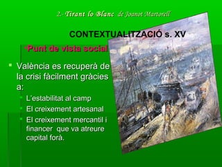 2.-2.- Tirant lo BlancTirant lo Blanc de Joanot Martorellde Joanot Martorell
 València es recuperà deValència es recuperà de
la crisi fàcilment gràciesla crisi fàcilment gràcies
a:a:
 L’estabilitat al campL’estabilitat al camp
 El creixement artesanalEl creixement artesanal
 El creixement mercantil iEl creixement mercantil i
financer que va atreurefinancer que va atreure
capital forà.capital forà.
CONTEXTUALITZACIÓ s. XV
•Punt de vista socialPunt de vista social
 