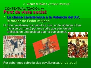 2.-2.- Tirant lo BlancTirant lo Blanc de Joanot Martorellde Joanot Martorell
Punt de vista social:Punt de vista social:
 La classe cavalleresca a la València del XV,La classe cavalleresca a la València del XV,
la tardor de l’edat mitjanala tardor de l’edat mitjana
El món cavalleresc ha caigut en crisi, no té vigència. ComEl món cavalleresc ha caigut en crisi, no té vigència. Com
a classe es manté per uns codis que són forçats ia classe es manté per uns codis que són forçats i
artificials en una societat que ha evolucionat.artificials en una societat que ha evolucionat.
CONTEXTUALITZACIÓ s. XV
Per saber més sobre la vida cavalleresca, clica aquí
 