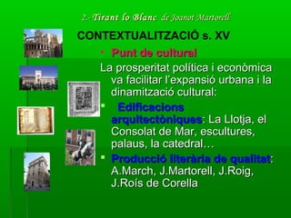 2.-2.- Tirant lo BlancTirant lo Blanc de Joanot Martorellde Joanot Martorell
• Punt de culturalPunt de cultural
La prosperitat política i econòmicaLa prosperitat política i econòmica
va facilitar l’expansió urbana i lava facilitar l’expansió urbana i la
dinamització cultural:dinamització cultural:
 EdificacionsEdificacions
arquitectòniquesarquitectòniques: La Llotja, el: La Llotja, el
Consolat de Mar, escultures,Consolat de Mar, escultures,
palaus, la catedral…palaus, la catedral…
 Producció literària de qualitatProducció literària de qualitat::
A.March, J.Martorell, J.Roig,A.March, J.Martorell, J.Roig,
J.Roís de CorellaJ.Roís de Corella
CONTEXTUALITZACIÓ s. XV
 