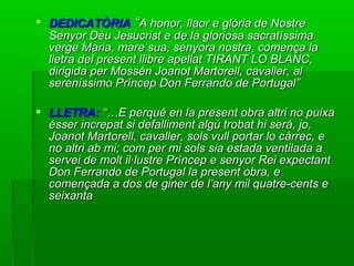  DEDICATÒRIADEDICATÒRIA ““A honor, llaor e glòria de NostreA honor, llaor e glòria de Nostre
Senyor Déu Jesucrist e de la gloriosa sacratíssimaSenyor Déu Jesucrist e de la gloriosa sacratíssima
verge Maria, mare sua, senyora nostra, comença laverge Maria, mare sua, senyora nostra, comença la
lletra del present llibre apellat TIRANT LO BLANC,lletra del present llibre apellat TIRANT LO BLANC,
dirigida per Mossèn Joanot Martorell, cavaller, aldirigida per Mossèn Joanot Martorell, cavaller, al
sereníssimo Príncep Don Ferrando de Portugal”sereníssimo Príncep Don Ferrando de Portugal”
 LLETRA:LLETRA: “…E perquè en la present obra altri no puixa“…E perquè en la present obra altri no puixa
ésser increpat si defalliment algú trobat hi serà, jo,ésser increpat si defalliment algú trobat hi serà, jo,
Joanot Martorell, cavaller, sols vull portar lo càrrec, eJoanot Martorell, cavaller, sols vull portar lo càrrec, e
no altri ab mi; com per mi sols sia estada ventilada ano altri ab mi; com per mi sols sia estada ventilada a
servei de molt il·lustre Príncep e senyor Rei expectantservei de molt il·lustre Príncep e senyor Rei expectant
Don Ferrando de Portugal la present obra, eDon Ferrando de Portugal la present obra, e
començada a dos de giner de l’any mil quatre-cents ecomençada a dos de giner de l’any mil quatre-cents e
seixantaseixanta
 