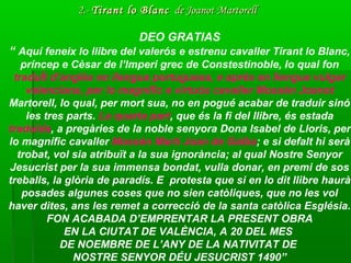 DEO GRATIAS
“ Aquí feneix lo llibre del valerós e estrenu cavaller Tirant lo Blanc,
príncep e Cèsar de l’Imperi grec de Constestinoble, lo qual fon
traduÏt d’anglès en llengua portuguesa, e aprés en llengua vulgar
valenciana, per lo magnífic e virtuós cavaller Mossèn Joanot
Martorell, lo qual, per mort sua, no en pogué acabar de traduir sinó
les tres parts. La quarta part, que és la fi del llibre, és estada
traduïda, a pregàries de la noble senyora Dona Isabel de Lloris, per
lo magnífic cavaller Mossèn Martí Joan de Galba; e si defalt hi serà
trobat, vol sia atribuït a la sua ignorància; al qual Nostre Senyor
Jesucrist per la sua immensa bondat, vulla donar, en premi de sos
treballs, la glòria de paradís. E protesta que si en lo dit llibre haurà
posades algunes coses que no sien catòliques, que no les vol
haver dites, ans les remet a correcció de la santa catòlica Església.
FON ACABADA D’EMPRENTAR LA PRESENT OBRA
EN LA CIUTAT DE VALÈNCIA, A 20 DEL MES
DE NOEMBRE DE L’ANY DE LA NATIVITAT DE
NOSTRE SENYOR DÉU JESUCRIST 1490”
2.-2.- Tirant lo BlancTirant lo Blanc de Joanot Martorellde Joanot Martorell
 