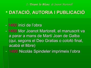 2.-2.- Tirant lo BlancTirant lo Blanc de Joanot Martorellde Joanot Martorell
 DATACIÓ, AUTORIA I PUBLICACIÓDATACIÓ, AUTORIA I PUBLICACIÓ
-- 14601460 inici de l’obrainici de l’obra
-- 14681468 Mor Joanot Martorell, el manuscrit vaMor Joanot Martorell, el manuscrit va
a parar a mans de Martí Joan de Galbaa parar a mans de Martí Joan de Galba
(qui, segons el Deo Gratias o colofó final,(qui, segons el Deo Gratias o colofó final,
acabà el llibre)acabà el llibre)
- 14901490 Nicolàs Spindeler imprimeix l’obraNicolàs Spindeler imprimeix l’obra
 
