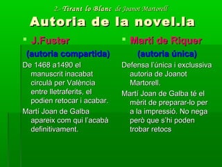 2.-2.- Tirant lo BlancTirant lo Blanc de Joanot Martorellde Joanot Martorell
Autoria de la novel.laAutoria de la novel.la
 J.FusterJ.Fuster
(autoria compartida)(autoria compartida)
De 1468 a1490 elDe 1468 a1490 el
manuscrit inacabatmanuscrit inacabat
circulà per Valènciacirculà per València
entre lletraferits, elentre lletraferits, el
podien retocar i acabar.podien retocar i acabar.
Martí Joan de GalbaMartí Joan de Galba
apareix com qui l’acabàapareix com qui l’acabà
definitivament.definitivament.
 Martí de RiquerMartí de Riquer
(autoria única)(autoria única)
Defensa l’única i exclussivaDefensa l’única i exclussiva
autoria de Joanotautoria de Joanot
Martorell.Martorell.
Martí Joan de Galba té elMartí Joan de Galba té el
mèrit de preparar-lo permèrit de preparar-lo per
a la impressió. No negaa la impressió. No nega
però que s’hi podenperò que s’hi poden
trobar retocstrobar retocs
 