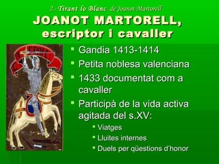 2.-2.- Tirant lo BlancTirant lo Blanc de Joanot Martorellde Joanot Martorell
JOANOT MARTORELL,JOANOT MARTORELL,
escriptor i cavallerescriptor i cavaller
 Gandia 1413-1414Gandia 1413-1414
 Petita noblesa valencianaPetita noblesa valenciana
 1433 documentat com a1433 documentat com a
cavallercavaller
 Participà de la vida activaParticipà de la vida activa
agitada del s.XV:agitada del s.XV:
 ViatgesViatges
 Lluites internesLluites internes
 Duels per qüestions d’honorDuels per qüestions d’honor
 