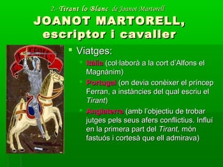 2.-2.- Tirant lo BlancTirant lo Blanc de Joanot Martorellde Joanot Martorell
JOANOT MARTORELL,JOANOT MARTORELL,
escriptor i cavallerescriptor i cavaller
 Viatges:Viatges:
 ItàliaItàlia (col·laborà a la cort d’Alfons el(col·laborà a la cort d’Alfons el
Magnànim)Magnànim)
 PortugalPortugal (on devia conèixer el príncep(on devia conèixer el príncep
Ferran, a instàncies del qual escriu elFerran, a instàncies del qual escriu el
TirantTirant))
 AnglaterraAnglaterra (amb l’objectiu de trobar(amb l’objectiu de trobar
jutges pels seus afers conflictius. Influíjutges pels seus afers conflictius. Influí
en la primera part delen la primera part del Tirant,Tirant, mónmón
fastuós i cortesà que ell admirava)fastuós i cortesà que ell admirava)
 