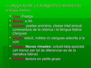 1.- ORÍGENS DE LA NARRATIVA MEDIEVAL1.- ORÍGENS DE LA NARRATIVA MEDIEVAL
en llengua romànicaen llengua romànica
 LlocLloc: França: França
 ÈpocaÈpoca: s.XII: s.XII
 Autors:Autors: poetes anònims, classe intel.lectualpoetes anònims, classe intel.lectual
coneixedora de la retòrica i la llengua llatina.coneixedora de la retòrica i la llengua llatina.
ClerguesClergues
 PúblicPúblic reduït, nobles i/o clergues adscrits a lareduït, nobles i/o clergues adscrits a la
cort.cort.
 FormaForma:: Noves rimades:Noves rimades: octosíl.labs-apariatsoctosíl.labs-apariats
(art menor per tal de diferenciar-se de la(art menor per tal de diferenciar-se de la
narrativa llatina)narrativa llatina)
 DifusióDifusió lectura en petits grupslectura en petits grups
 