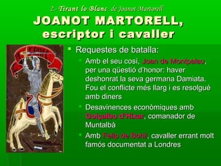 2.-2.- Tirant lo BlancTirant lo Blanc de Joanot Martorellde Joanot Martorell
JOANOT MARTORELL,JOANOT MARTORELL,
escriptor i cavallerescriptor i cavaller
 Requestes de batalla:Requestes de batalla:
 Amb el seu cosí,Amb el seu cosí, Joan de MontpalauJoan de Montpalau,,
per una qüestió d’honor: haverper una qüestió d’honor: haver
deshonrat la seva germana Damiata.deshonrat la seva germana Damiata.
Fou el conflicte més llarg i es resolguéFou el conflicte més llarg i es resolgué
amb dinersamb diners
 Desavinences econòmiques ambDesavinences econòmiques amb
Golçalbo d’HíxarGolçalbo d’Híxar, comanador de, comanador de
MuntalbàMuntalbà
 AmbAmb Felip de BohilFelip de Bohil, cavaller errant molt, cavaller errant molt
famós documentat a Londresfamós documentat a Londres
 