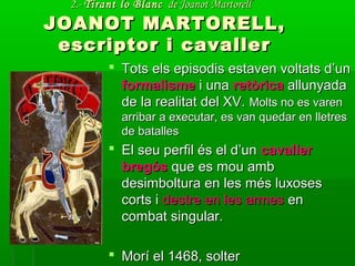 2.-2.- Tirant lo BlancTirant lo Blanc de Joanot Martorellde Joanot Martorell
JOANOT MARTORELL,JOANOT MARTORELL,
escriptor i cavallerescriptor i cavaller
 Tots els episodis estaven voltats d’unTots els episodis estaven voltats d’un
formalismeformalisme i unai una retòricaretòrica allunyadaallunyada
de la realitat del XV.de la realitat del XV. Molts no es varenMolts no es varen
arribar a executar, es van quedar en lletresarribar a executar, es van quedar en lletres
de batallesde batalles
 El seu perfil és el d’unEl seu perfil és el d’un cavallercavaller
bregósbregós que es mou ambque es mou amb
desimboltura en les més luxosesdesimboltura en les més luxoses
corts icorts i destre en les armesdestre en les armes enen
combat singular.combat singular.
 Morí el 1468, solterMorí el 1468, solter
 