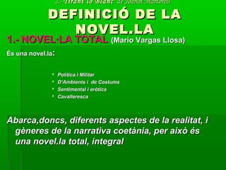 2.-2.- Tirant lo BlancTirant lo Blanc de Joanot Martorellde Joanot Martorell
DEFINICIÓ DE LADEFINICIÓ DE LA
NOVEL.LANOVEL.LA
1.- NOVEL·LA TOTAL1.- NOVEL·LA TOTAL (Mario Vargas Llosa)(Mario Vargas Llosa)
És una novel.laÉs una novel.la::
 Política i MilitarPolítica i Militar
 D’Ambients i de CostumsD’Ambients i de Costums
 Sentimental i eròticaSentimental i eròtica
 CavallerescaCavalleresca
Abarca,doncs, diferents aspectes de la realitat, iAbarca,doncs, diferents aspectes de la realitat, i
gèneres de la narrativa coetània, per això ésgèneres de la narrativa coetània, per això és
una novel.la total, integraluna novel.la total, integral
 