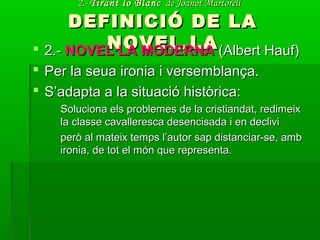 2.-2.- Tirant lo BlancTirant lo Blanc de Joanot Martorellde Joanot Martorell
DEFINICIÓ DE LADEFINICIÓ DE LA
NOVEL.LANOVEL.LA 2.-2.- NOVEL·LA MODERNANOVEL·LA MODERNA (Albert Hauf)(Albert Hauf)
 Per la seua ironia i versemblança.Per la seua ironia i versemblança.
 S’adapta a la situació històrica:S’adapta a la situació històrica:
Soluciona els problemes de la cristiandat, redimeixSoluciona els problemes de la cristiandat, redimeix
la classe cavalleresca desencisada i en declivila classe cavalleresca desencisada i en declivi
però al mateix temps l’autor sap distanciar-se, ambperò al mateix temps l’autor sap distanciar-se, amb
ironia, de tot el món que representa.ironia, de tot el món que representa.
 