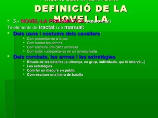 .-.- Tirant lo BlancTirant lo Blanc de Joanot Martorellde Joanot Martorell
DEFINICIÓ DE LADEFINICIÓ DE LA
NOVEL.LANOVEL.LA 3.-3.- NOVEL·LA PRAGMÀTICANOVEL·LA PRAGMÀTICA (Albert Hauf)(Albert Hauf)
Té elements deTé elements de tractattractat i dei de manual:manual:
 Dels usos i costums dels cavallersDels usos i costums dels cavallers::
 Com presentar-se a la cortCom presentar-se a la cort
 Com tractar les damesCom tractar les dames
 Com escriure una carta amorosaCom escriure una carta amorosa
 Com luitar i comportar-se en un torneig festiuCom luitar i comportar-se en un torneig festiu
 Dels combats, les armes i les estratègiesDels combats, les armes i les estratègies
 Rituals de les batalles (a ultrança, en grup, individuals, qui hi intervé…)Rituals de les batalles (a ultrança, en grup, individuals, qui hi intervé…)
 Les estratègiesLes estratègies
 Com fer un discurs en públicCom fer un discurs en públic
 Com escriure una lletra de batallaCom escriure una lletra de batalla
 