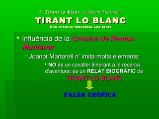 2.-2.- Tirant lo BlancTirant lo Blanc de Joanot Martorellde Joanot Martorell
TIRANT LO BLANCTIRANT LO BLANC
Una crònica fabulada: Les fontsUna crònica fabulada: Les fonts
 Influència de laInfluència de la Crònica de RamonCrònica de Ramon
MuntanerMuntaner
 Joanot Martorell n’ imita molts elements:Joanot Martorell n’ imita molts elements:
 NONO és un cavaller itinerant a la recercaés un cavaller itinerant a la recerca
d’aventura: és und’aventura: és un RELAT BIOGRÀFICRELAT BIOGRÀFIC dede
TIRANT LO BLANCTIRANT LO BLANC
FALSA CRÒNICAFALSA CRÒNICA
 