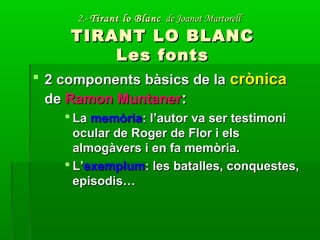 2.-2.- Tirant lo BlancTirant lo Blanc de Joanot Martorellde Joanot Martorell
TIRANT LO BLANCTIRANT LO BLANC
Les fontsLes fonts
 2 components bàsics de la2 components bàsics de la crònicacrònica
dede Ramon MuntanerRamon Muntaner::
 LaLa memòriamemòria: l’autor va ser testimoni: l’autor va ser testimoni
ocular de Roger de Flor i elsocular de Roger de Flor i els
almogàvers i en fa memòria.almogàvers i en fa memòria.
 L’L’exemplumexemplum: les batalles, conquestes,: les batalles, conquestes,
episodis…episodis…
 
