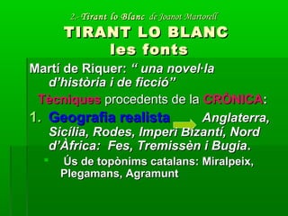 2.-2.- Tirant lo BlancTirant lo Blanc de Joanot Martorellde Joanot Martorell
TIRANT LO BLANCTIRANT LO BLANC
les fontsles fonts
Martí de Riquer:Martí de Riquer: “ una novel·la“ una novel·la
d’història i de ficció”d’història i de ficció”
TècniquesTècniques procedents de laprocedents de la CRÒNICACRÒNICA::
1.1. Geografia realistaGeografia realista Anglaterra,Anglaterra,
Sicília, Rodes, Imperi Bizantí, NordSicília, Rodes, Imperi Bizantí, Nord
d’Àfrica: Fes, Tremissèn i Bugiad’Àfrica: Fes, Tremissèn i Bugia..
 Ús de topònims catalans: Miralpeix,Ús de topònims catalans: Miralpeix,
Plegamans, AgramuntPlegamans, Agramunt
 
