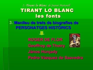 2.-2.- Tirant lo BlancTirant lo Blanc de Joanot Martorellde Joanot Martorell
TIRANT LO BLANCTIRANT LO BLANC
les fontsles fonts
3.3. Manlleu de trets de biografies deManlleu de trets de biografies de
PERSONATGES HISTÒRICSPERSONATGES HISTÒRICS
ROGER DE FLORROGER DE FLOR
Geoffroy de ThoiryGeoffroy de Thoiry
János HúnjadyJános Húnjady
Pedro Vázquez de SaavedraPedro Vázquez de Saavedra
 