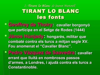 2.-2.- Tirant lo BlancTirant lo Blanc de Joanot Martorellde Joanot Martorell
TIRANT LO BLANCTIRANT LO BLANC
les fontsles fonts
 Geoffrey de ThoiryGeoffrey de Thoiry:: cavaller borgonyócavaller borgonyó
que participa en el Setge de Rodes (1444)que participa en el Setge de Rodes (1444)
 János HúnjadyJános Húnjady:: hongarès, militar quehongarès, militar que
combaté contra els turcs a mitjan segle XV.combaté contra els turcs a mitjan segle XV.
Fou anomenat el “Cavaller Blanc”.Fou anomenat el “Cavaller Blanc”.
 Pedro Vázquez de SaavedraPedro Vázquez de Saavedra:: cavallercavaller
errant que lluità en nombrosos passoserrant que lluità en nombrosos passos
d’armes, a Londres, i ajudà contra els turcs ad’armes, a Londres, i ajudà contra els turcs a
Constantinoble.Constantinoble.
 