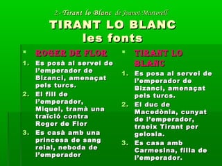 2.-2.- Tirant lo BlancTirant lo Blanc de Joanot Martorellde Joanot Martorell
TIRANT LO BLANCTIRANT LO BLANC
les fontsles fonts
 ROGER DE FLORROGER DE FLOR
1.1. Es posà al servei deEs posà al servei de
l’emperador del’emperador de
Bizanci, amenaçatBizanci, amenaçat
pels turcs.pels turcs.
2.2. El fill deEl fill de
l’emperador,l’emperador,
Miquel, tramà unaMiquel, tramà una
traïció contratraïció contra
Roger de FlorRoger de Flor
3.3. Es casà amb unaEs casà amb una
princesa de sangprincesa de sang
reial, neboda dereial, neboda de
l’emperadorl’emperador
 TIRANT LOTIRANT LO
BLANCBLANC
1.1. Es posa al servei deEs posa al servei de
l’emperador del’emperador de
Bizanci, amenaçatBizanci, amenaçat
pels turcs.pels turcs.
2.2. El duc deEl duc de
Macedònia, cunyatMacedònia, cunyat
de l’emperador,de l’emperador,
traeix Tirant pertraeix Tirant per
gelosia.gelosia.
3.3. Es casa ambEs casa amb
Carmesina, filla deCarmesina, filla de
l’emperador.l’emperador.
 