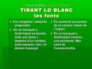 2.-2.- Tirant lo BlancTirant lo Blanc de Joanot Martorellde Joanot Martorell
TIRANT LO BLANCTIRANT LO BLANC
les fontsles fonts
4.4. Fou megaduc i desprésFou megaduc i després
emperadoremperador
5.5. En un banquet aEn un banquet a
Andrinòpol es barallaAndrinòpol es baralla
amb uns alans i,amb uns alans i,
després d’un combatdesprés d’un combat
amb espases, mor i elamb espases, mor i el
deixen trossejat.deixen trossejat.
4.4. És nomenat successorÉs nomenat successor
de la corona i cèsar dede la corona i cèsar de
l’imperi.l’imperi.
5.5. En un banquet aEn un banquet a
Andrinòpol contreuAndrinòpol contreu
una pulmonia. Moruna pulmonia. Mor
camí decamí de
Constaninoble.Constaninoble.
 