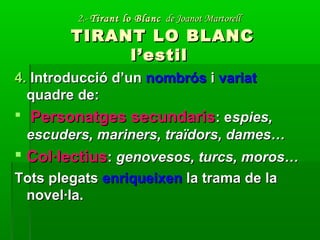 2.-2.- Tirant lo BlancTirant lo Blanc de Joanot Martorellde Joanot Martorell
TIRANT LO BLANCTIRANT LO BLANC
l’estill’estil
4.4. Introducció d’unIntroducció d’un nombrósnombrós ii variatvariat
quadre de:quadre de:
 Personatges secundarisPersonatges secundaris: e: espies,spies,
escuders, mariners, traïdors, dames…escuders, mariners, traïdors, dames…
 Col·lectiusCol·lectius:: genovesos, turcs, moros…genovesos, turcs, moros…
Tots plegatsTots plegats enriqueixenenriqueixen la trama de lala trama de la
novel·la.novel·la.
 