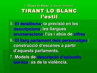 2.-2.- Tirant lo BlancTirant lo Blanc de Joanot Martorellde Joanot Martorell
TIRANT LO BLANCTIRANT LO BLANC
l’estill’estil
5.5. El detallismeEl detallisme, la precisió en les, la precisió en les
descripcionsdescripcions, les llargues, les llargues
enumeracionsenumeracions, l’ús i abús de, l’ús i abús de xifresxifres..
6.6. El llarg parlament dels personatgesEl llarg parlament dels personatges::
construcció d’escenes a partirconstrucció d’escenes a partir
d’aquests parlaments.d’aquests parlaments.
7.7. Models deModels de descripció d’episodisdescripció d’episodis
bèl·licsbèl·lics: ús de la violència.: ús de la violència.
 