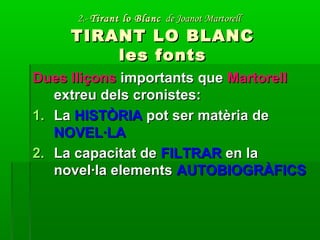 2.-2.- Tirant lo BlancTirant lo Blanc de Joanot Martorellde Joanot Martorell
TIRANT LO BLANCTIRANT LO BLANC
les fontsles fonts
Dues lliçonsDues lliçons importants queimportants que MartorellMartorell
extreu dels cronistes:extreu dels cronistes:
1.1. LaLa HISTÒRIAHISTÒRIA pot ser matèria depot ser matèria de
NOVEL·LANOVEL·LA
2.2. La capacitat deLa capacitat de FILTRARFILTRAR en laen la
novel·la elementsnovel·la elements AUTOBIOGRÀFICSAUTOBIOGRÀFICS
 