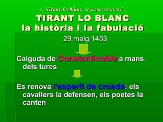 2.-2.- Tirant lo BlancTirant lo Blanc de Joanot Martorellde Joanot Martorell
TIRANT LO BLANCTIRANT LO BLANC
la història i la fabulacióla història i la fabulació
29 maig 145329 maig 1453
Caiguda deCaiguda de ConstantinobleConstantinoble a mansa mans
dels turcsdels turcs
Es renovaEs renova l’l’esperit de croadaesperit de croada: els: els
cavallers la defensen, els poetes lacavallers la defensen, els poetes la
cantencanten
 