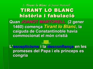2.-2.- Tirant lo BlancTirant lo Blanc de Joanot Martorellde Joanot Martorell
TIRANT LO BLANCTIRANT LO BLANC
història i fabulacióhistòria i fabulació
QuanQuan JOANOT MARTORELLJOANOT MARTORELL (2 gener(2 gener
1460) comença1460) comença Tirant lo BlancTirant lo Blanc, la, la
caiguda de Constantinoble haviacaiguda de Constantinoble havia
commocionat el món cristiàcommocionat el món cristià
L’L’escepticismeescepticisme i lai la desconfiançadesconfiança en lesen les
promeses del Papa i els prínceps espromeses del Papa i els prínceps es
congriacongria
 