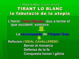 2.-2.- Tirant lo BlancTirant lo Blanc de Joanot Martorellde Joanot Martorell
TIRANT LO BLANCTIRANT LO BLANC
la fabulació de la utopiala fabulació de la utopia
L’heroiL’heroi Tirant (fàbula)Tirant (fàbula) duu a terme elduu a terme el
que occident somiavaque occident somiava
LaLa reconquestareconquesta dede l’Imperi Grecl’Imperi Grec
ReflecteixReflecteix l’IDEAL CAVALLERESCl’IDEAL CAVALLERESC::
Servei al monarcaServei al monarca
Defensa de la feDefensa de la fe
Conquesta honor i glòriaConquesta honor i glòria
 