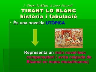 2.-2.- Tirant lo BlancTirant lo Blanc de Joanot Martorellde Joanot Martorell
TIRANT LO BLANCTIRANT LO BLANC
història i fabulacióhistòria i fabulació
 És una novel·laÉs una novel·la UTÒPICAUTÒPICA
Representa unRepresenta un món novel·lescmón novel·lesc
compensatori ( evita caiguda decompensatori ( evita caiguda de
Bizanci en mans musulmanes)Bizanci en mans musulmanes)
 