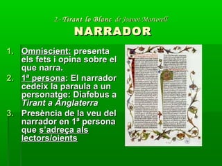 2.-2.- Tirant lo BlancTirant lo Blanc de Joanot Martorellde Joanot Martorell
NARRADORNARRADOR
1.1. Omniscient:Omniscient: presentapresenta
els fets i opina sobre elels fets i opina sobre el
que narra.que narra.
2.2. 1ª persona1ª persona: El narrador: El narrador
cedeix la paraula a uncedeix la paraula a un
personatge: Diafebus apersonatge: Diafebus a
Tirant a AnglaterraTirant a Anglaterra
3.3. Presència de la veu delPresència de la veu del
narrador en 1ª personanarrador en 1ª persona
queque s’adreça alss’adreça als
lectors/oientslectors/oients
 