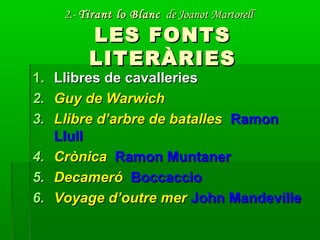 2.-2.- Tirant lo BlancTirant lo Blanc de Joanot Martorellde Joanot Martorell
LES FONTSLES FONTS
LITERÀRIESLITERÀRIES
1.1. Llibres de cavalleriesLlibres de cavalleries
2.2. Guy de WarwichGuy de Warwich
3.3. Llibre d’arbre de batallesLlibre d’arbre de batalles RamonRamon
LlullLlull
4.4. CrònicaCrònica Ramon MuntanerRamon Muntaner
5.5. DecameróDecameró BoccaccioBoccaccio
6.6. Voyage d’outre merVoyage d’outre mer John MandevilleJohn Mandeville
 