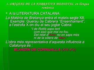 1.-ORÍGENS DE LA NARRATIVA MEDIEVAL1.-ORÍGENS DE LA NARRATIVA MEDIEVAL en llenguaen llengua
romànicaromànica
 A la LITERATURA CATALANAA la LITERATURA CATALANA
La Matèria de BretanyaLa Matèria de Bretanya entra el mateix segle XII.entra el mateix segle XII.
Exemple: Guerau de CabreraExemple: Guerau de Cabrera “Ensenhament”,“Ensenhament”,
a l’estrofa X on diu al seu joglar Cabra:a l’estrofa X on diu al seu joglar Cabra:
““I de Rotllà saps tantI de Rotllà saps tant
com això que mai no fou.com això que mai no fou.
Del relat d'Del relat d'ArtúsArtús no en saps mésno en saps més
ni de la còlera deni de la còlera de Marc.”Marc.”
L’obra més representativa d’aquesta influència aL’obra més representativa d’aquesta influència a
Catalunya és :Catalunya és :
BLANDÍN DE CORNUALLABLANDÍN DE CORNUALLA (XIV-XV)(XIV-XV)
 