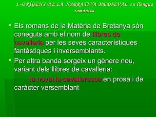 1.-ORÍGENS DE LA NARRATIVA MEDIEVAL1.-ORÍGENS DE LA NARRATIVA MEDIEVAL en llenguaen llengua
romànicaromànica
 Els romans de la Matèria de Bretanya sónEls romans de la Matèria de Bretanya són
coneguts amb el nom deconeguts amb el nom de llibres dellibres de
cavalleriacavalleria per les seves característiquesper les seves característiques
fantàstiques i inversemblants.fantàstiques i inversemblants.
 Per altra banda sorgeix un gènere nou,Per altra banda sorgeix un gènere nou,
variant dels llibres de cavalleria:variant dels llibres de cavalleria:
la novel.la cavallerescala novel.la cavalleresca en prosa i deen prosa i de
caràcter versemblantcaràcter versemblant
 
