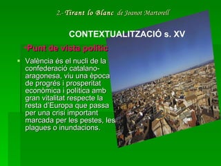 2.-  Tirant lo Blanc   de Joanot Martorell València és el nucli de la confederació catalano-aragonesa, viu una època de progrés i prosperitat econòmica i política amb gran vitalitat respecte la resta d’Europa que passa per una crisi important marcada per les pestes, les plagues o inundacions.  CONTEXTUALITZACIÓ s. XV Punt de vista polític 