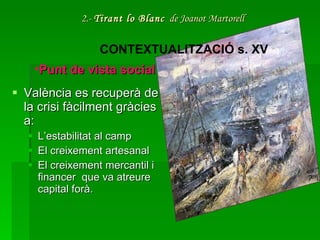2.-  Tirant lo Blanc   de Joanot Martorell València es recuperà de la crisi fàcilment gràcies a: L’estabilitat al camp El creixement artesanal  El creixement mercantil i financer  que va atreure capital forà.  CONTEXTUALITZACIÓ s. XV Punt de vista social 