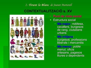 2.-  Tirant lo Blanc   de Joanot Martorell Punt de vista social Estructura social Mà major : noblesa, cavallers, burgesos de rang, ciutadans urbans  Mà mitjana : burgesos, professions lliberals i mercantils  Mà menor : poble menut, oficis artesans, pagesos lliures o dependents CONTEXTUALITZACIÓ s. XV 
