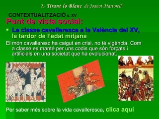 2.-  Tirant lo Blanc   de Joanot Martorell Punt de vista social: La classe cavalleresca a la València del XV,  la  tardor  de  l’edat   mitjana El món cavalleresc ha caigut en crisi, no té vigència. Com a classe es manté per uns codis que són forçats i artificials en una societat que ha evolucionat. CONTEXTUALITZACIÓ  s. XV Per saber més sobre la vida cavalleresca ,  clica aquí 