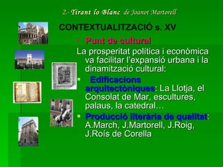 2.-  Tirant lo Blanc   de Joanot Martorell Punt de cultural La prosperitat política i econòmica va facilitar l’expansió urbana i la dinamització cultural: Edificacions arquitectòniques : La Llotja, el Consolat de Mar, escultures, palaus, la catedral… Producció literària de qualitat : A.March, J.Martorell, J.Roig, J.Roís de Corella  CONTEXTUALITZACIÓ s. XV 